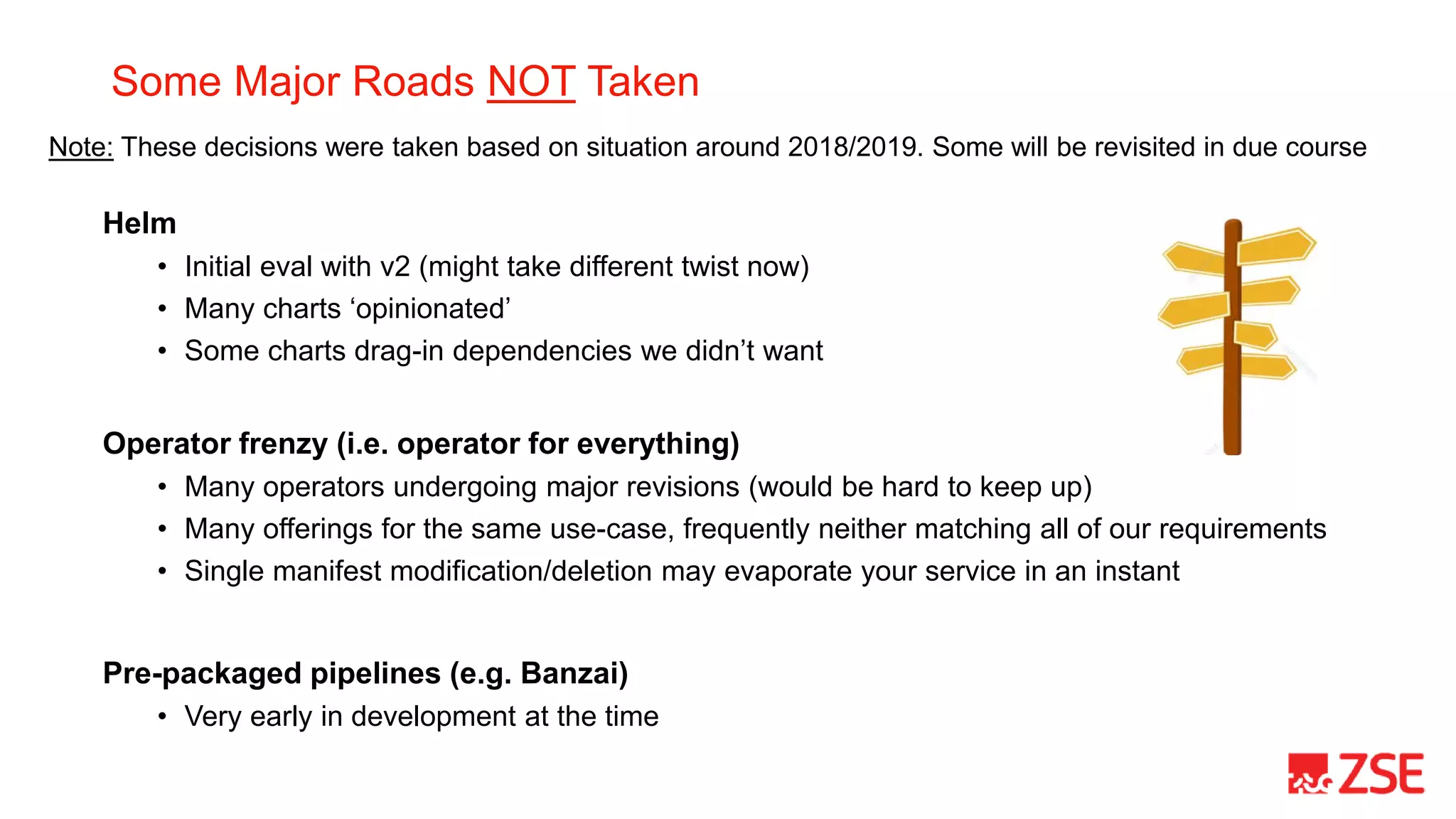 Some Major Roads NOT Taken
Helm
• Initial eval with v2 (might take different twist now)
• Many charts ‘opinionated’
• Some charts drag-in dependencies we didn’t want
Operator frenzy (i.e. operator for everything)
• Many operators undergoing major revisions (would be hard to keep up)
• Many offerings for the same use-case, frequently neither matching all of our requirements
• Single manifest modification/deletion may evaporate your service in an instant
Pre-packaged pipelines (e.g. Banzai)
• Very early in development at the time
Note: These decisions were taken based on situation around 2018/2019. Some will be revisited in due course
 