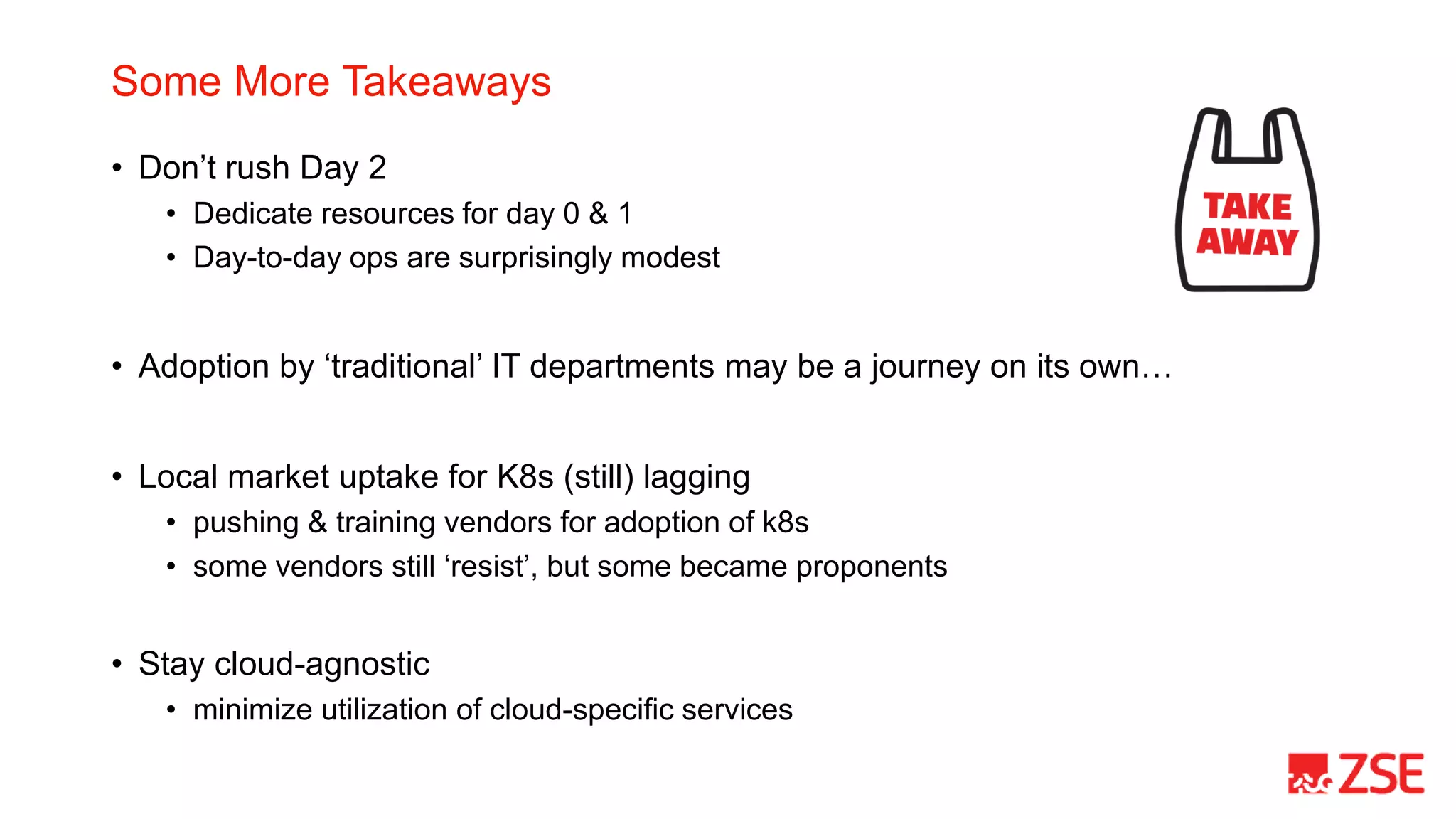 Some More Takeaways
• Don’t rush Day 2
• Dedicate resources for day 0 & 1
• Day-to-day ops are surprisingly modest
• Adoption by ‘traditional’ IT departments may be a journey on its own…
• Local market uptake for K8s (still) lagging
• pushing & training vendors for adoption of k8s
• some vendors still ‘resist’, but some became proponents
• Stay cloud-agnostic
• minimize utilization of cloud-specific services
 