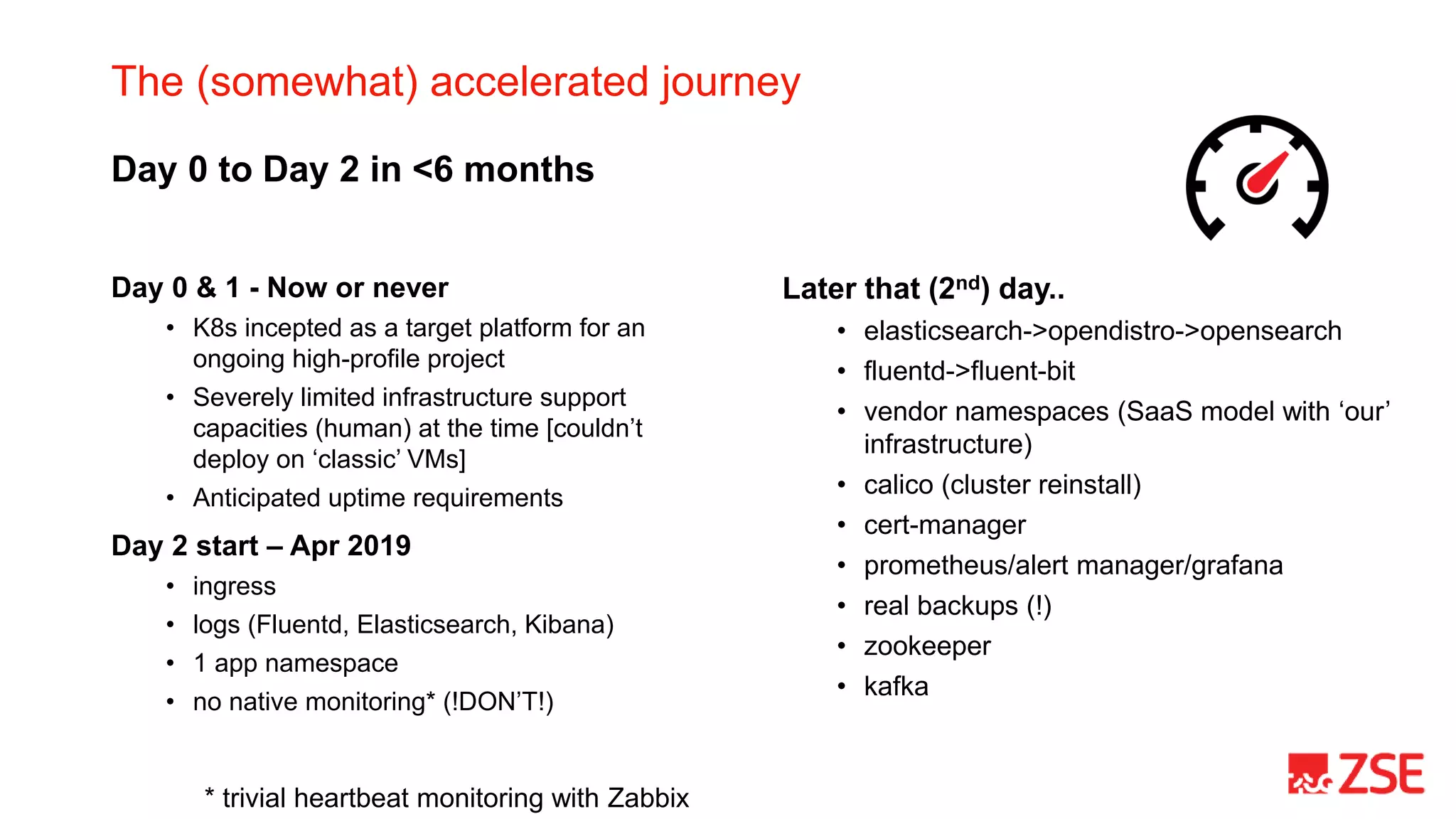 The (somewhat) accelerated journey
Day 0 & 1 - Now or never
• K8s incepted as a target platform for an
ongoing high-profile project
• Severely limited infrastructure support
capacities (human) at the time [couldn’t
deploy on ‘classic’ VMs]
• Anticipated uptime requirements
Day 2 start – Apr 2019
• ingress
• logs (Fluentd, Elasticsearch, Kibana)
• 1 app namespace
• no native monitoring* (!DON’T!)
* trivial heartbeat monitoring with Zabbix
Later that (2nd) day..
• elasticsearch->opendistro->opensearch
• fluentd->fluent-bit
• vendor namespaces (SaaS model with ‘our’
infrastructure)
• calico (cluster reinstall)
• cert-manager
• prometheus/alert manager/grafana
• real backups (!)
• zookeeper
• kafka
Day 0 to Day 2 in <6 months
 