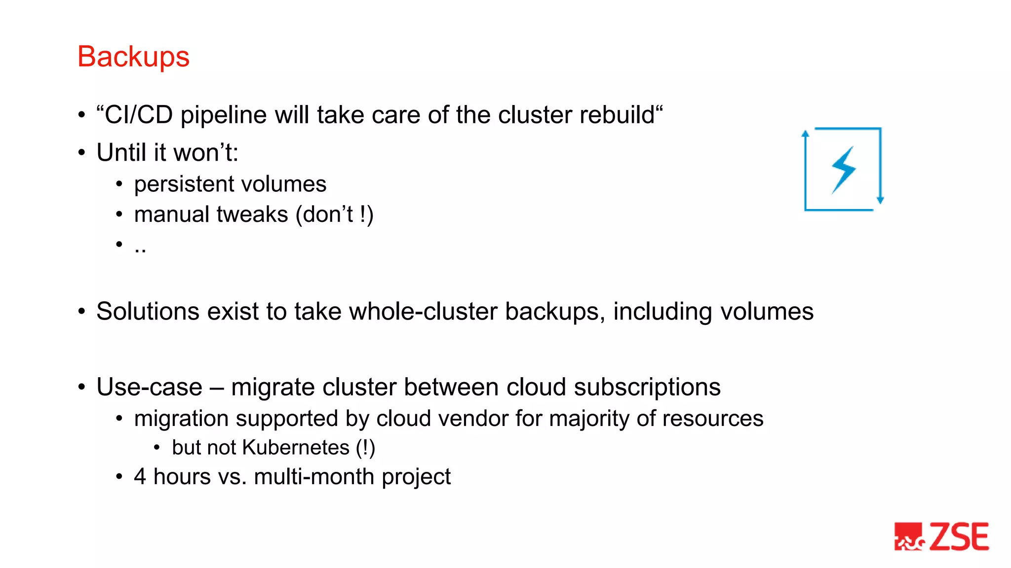 Backups
• “CI/CD pipeline will take care of the cluster rebuild“
• Until it won’t:
• persistent volumes
• manual tweaks (don’t !)
• ..
• Solutions exist to take whole-cluster backups, including volumes
• Use-case – migrate cluster between cloud subscriptions
• migration supported by cloud vendor for majority of resources
• but not Kubernetes (!)
• 4 hours vs. multi-month project
 
