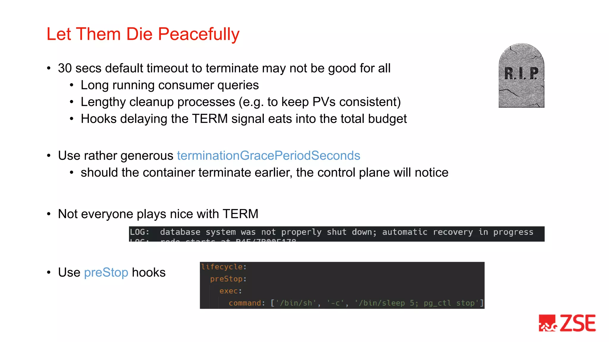 Let Them Die Peacefully
• 30 secs default timeout to terminate may not be good for all
• Long running consumer queries
• Lengthy cleanup processes (e.g. to keep PVs consistent)
• Hooks delaying the TERM signal eats into the total budget
• Use rather generous terminationGracePeriodSeconds
• should the container terminate earlier, the control plane will notice
• Not everyone plays nice with TERM
• Use preStop hooks
 