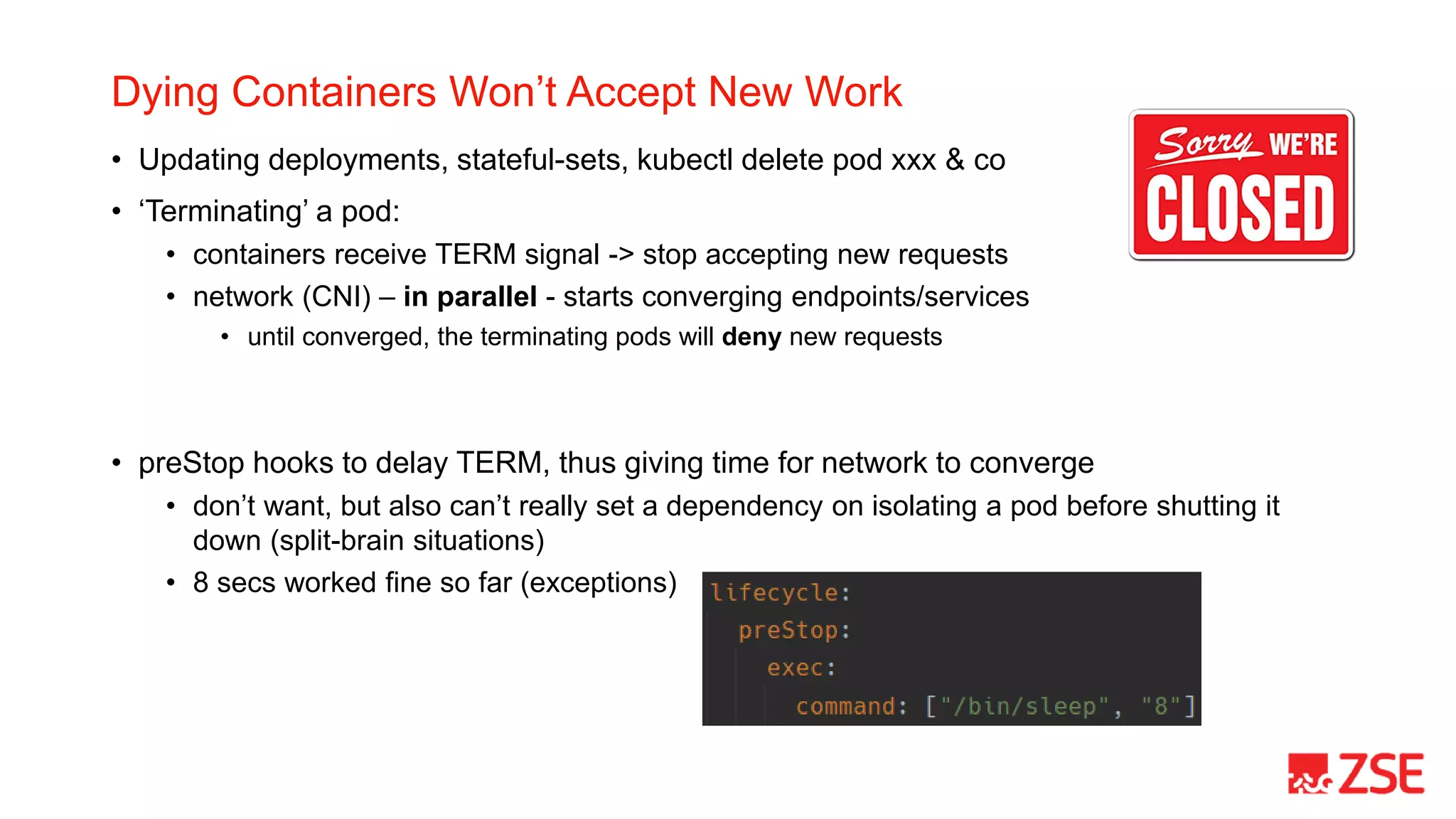 Dying Containers Won’t Accept New Work
• Updating deployments, stateful-sets, kubectl delete pod xxx & co
• ‘Terminating’ a pod:
• containers receive TERM signal -> stop accepting new requests
• network (CNI) – in parallel - starts converging endpoints/services
• until converged, the terminating pods will deny new requests
• preStop hooks to delay TERM, thus giving time for network to converge
• don’t want, but also can’t really set a dependency on isolating a pod before shutting it
down (split-brain situations)
• 8 secs worked fine so far (exceptions)
 