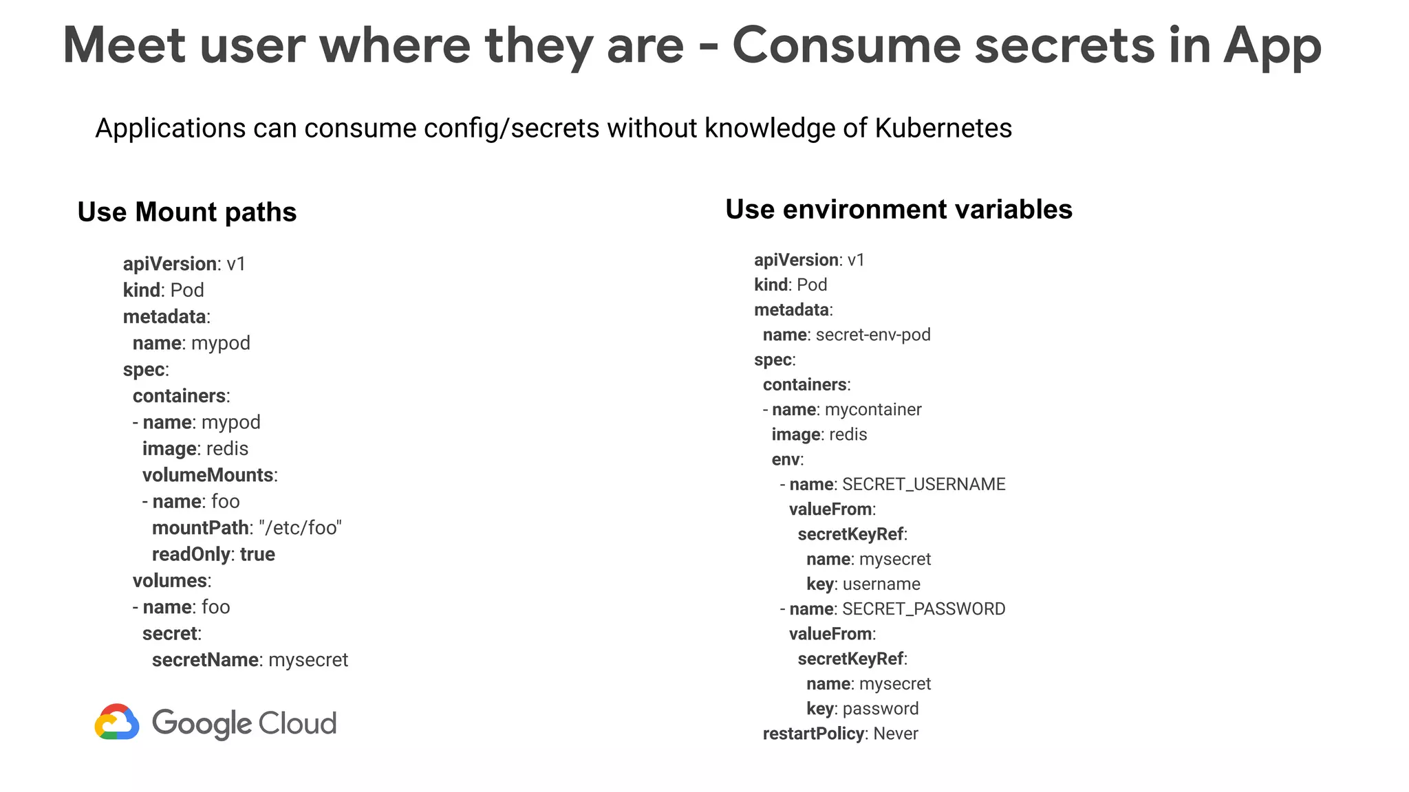 Meet user where they are - Consume secrets in App
apiVersion: v1
kind: Pod
metadata:
name: mypod
spec:
containers:
- name: mypod
image: redis
volumeMounts:
- name: foo
mountPath: "/etc/foo"
readOnly: true
volumes:
- name: foo
secret:
secretName: mysecret
apiVersion: v1
kind: Pod
metadata:
name: secret-env-pod
spec:
containers:
- name: mycontainer
image: redis
env:
- name: SECRET_USERNAME
valueFrom:
secretKeyRef:
name: mysecret
key: username
- name: SECRET_PASSWORD
valueFrom:
secretKeyRef:
name: mysecret
key: password
restartPolicy: Never
Use Mount paths Use environment variables
Applications can consume conﬁg/secrets without knowledge of Kubernetes
 