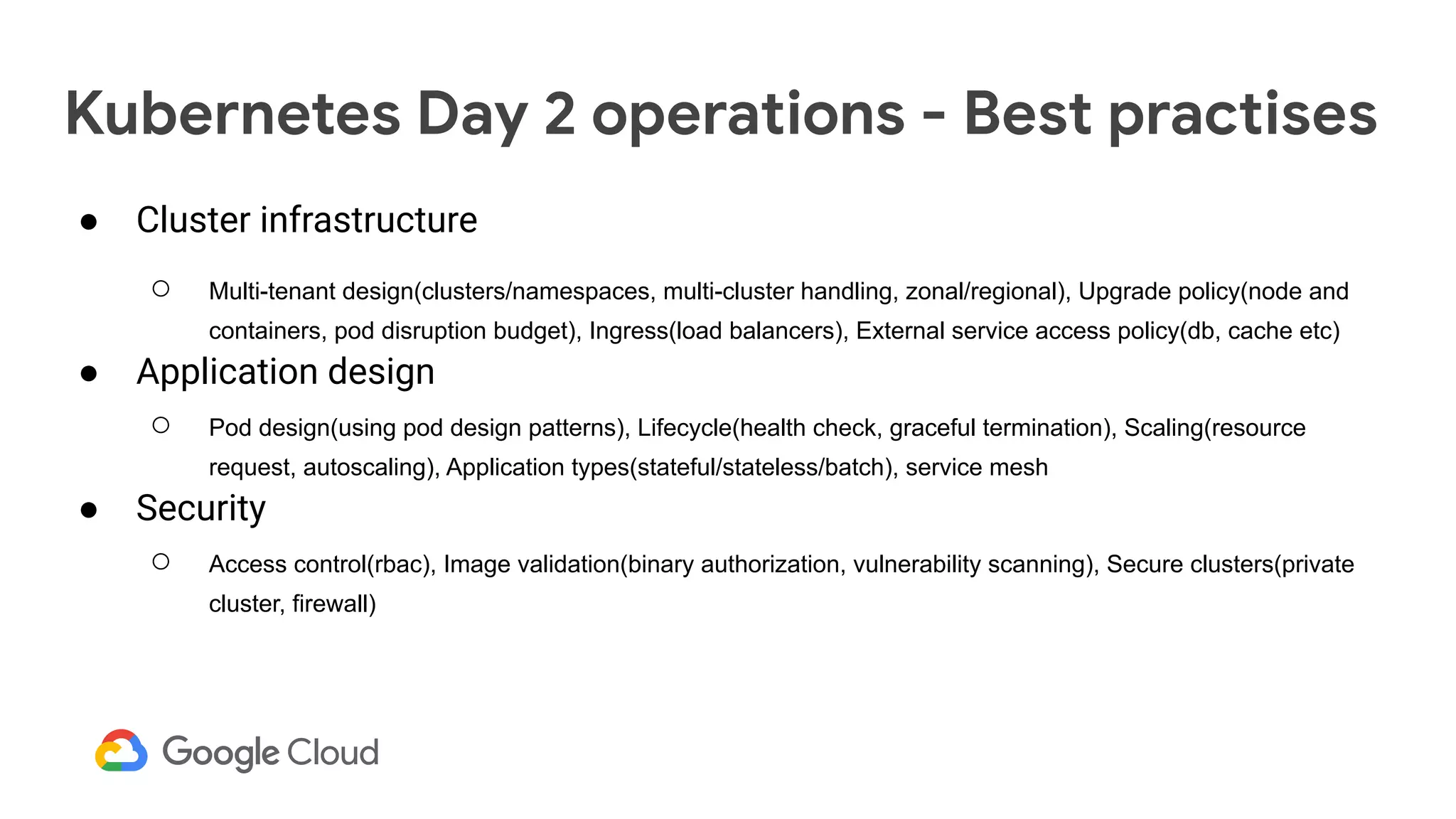 Kubernetes Day 2 operations - Best practises
● Cluster infrastructure
○ Multi-tenant design(clusters/namespaces, multi-cluster handling, zonal/regional), Upgrade policy(node and
containers, pod disruption budget), Ingress(load balancers), External service access policy(db, cache etc)
● Application design
○ Pod design(using pod design patterns), Lifecycle(health check, graceful termination), Scaling(resource
request, autoscaling), Application types(stateful/stateless/batch), service mesh
● Security
○ Access control(rbac), Image validation(binary authorization, vulnerability scanning), Secure clusters(private
cluster, firewall)
 