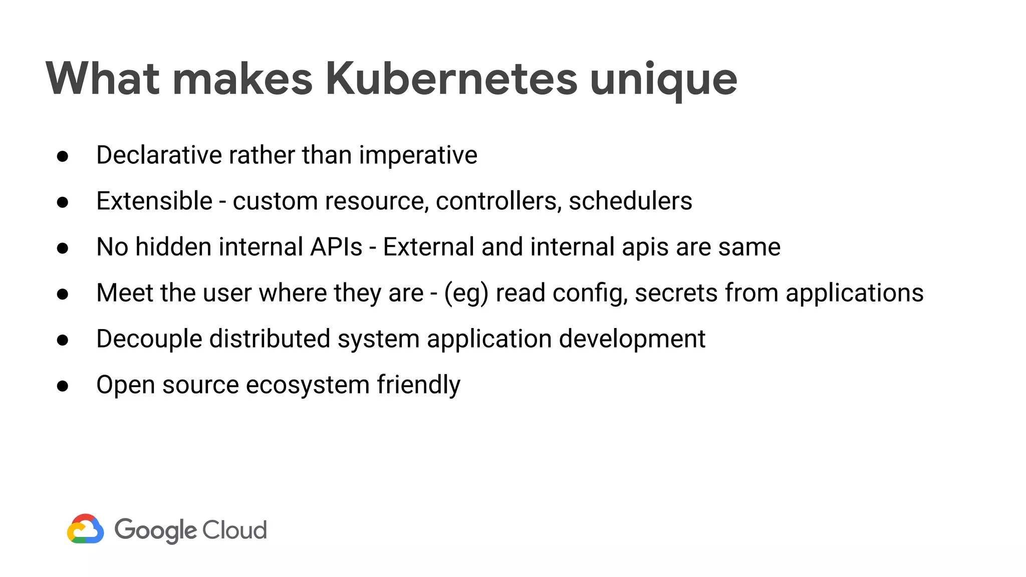 What makes Kubernetes unique
● Declarative rather than imperative
● Extensible - custom resource, controllers, schedulers
● No hidden internal APIs - External and internal apis are same
● Meet the user where they are - (eg) read conﬁg, secrets from applications
● Decouple distributed system application development
● Open source ecosystem friendly
 