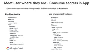Meet user where they are - Consume secrets in App
apiVersion: v1
kind: Pod
metadata:
name: mypod
spec:
containers:
- name: mypod
image: redis
volumeMounts:
- name: foo
mountPath: "/etc/foo"
readOnly: true
volumes:
- name: foo
secret:
secretName: mysecret
apiVersion: v1
kind: Pod
metadata:
name: secret-env-pod
spec:
containers:
- name: mycontainer
image: redis
env:
- name: SECRET_USERNAME
valueFrom:
secretKeyRef:
name: mysecret
key: username
- name: SECRET_PASSWORD
valueFrom:
secretKeyRef:
name: mysecret
key: password
restartPolicy: Never
Use Mount paths Use environment variables
Applications can consume conﬁg/secrets without knowledge of Kubernetes
 