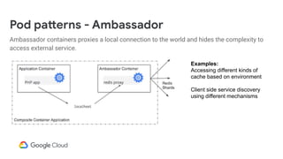 Pod patterns - Ambassador
Ambassador containers proxies a local connection to the world and hides the complexity to
access external service.
Examples:
Accessing different kinds of
cache based on environment
Client side service discovery
using different mechanisms
 
