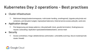 Kubernetes Day 2 operations - Best practises
● Cluster infrastructure
○ Multi-tenant design(clusters/namespaces, multi-cluster handling, zonal/regional), Upgrade policy(node and
containers, pod disruption budget), Ingress(load balancers), External service access policy(db, cache etc)
● Application design
○ Pod design(using pod design patterns), Lifecycle(health check, graceful termination), Scaling(resource
request, autoscaling), Application types(stateful/stateless/batch), service mesh
● Security
○ Access control(rbac), Image validation(binary authorization, vulnerability scanning), Secure clusters(private
cluster, firewall)
 