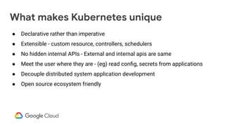 What makes Kubernetes unique
● Declarative rather than imperative
● Extensible - custom resource, controllers, schedulers
● No hidden internal APIs - External and internal apis are same
● Meet the user where they are - (eg) read conﬁg, secrets from applications
● Decouple distributed system application development
● Open source ecosystem friendly
 