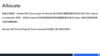 Allocate
當建立容器時，Kubelet 呼叫 Device plugin 的 Allocate 函式來來執⾏行行硬體設備的特定指令(如 GPU cleanup
or initialization 等等)，並告知 Kubelet 如何使容器能夠使⽤用該硬體裝置(如告知 docker 在建立容器時使⽤用
分配的硬體裝置)。
Allocate 允許 Device Plugin在 Device requested 的裝置上執⾏行行特定的操作。
 
