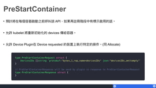 PreStartContainer
• 預計將在每個容器啟動之前呼叫該 API，如果再註冊階段中有標⽰示啟⽤用的話。
• 允許 kubelet 將重新初始化的 devices 傳給容器。
• 允許 Device Plugin在 Device requested 的裝置上執⾏行行特定的操作。(同 Allocate)
 