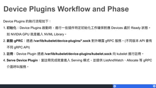 Device Plugins Workflow and Phase
Device Plugins 的執⾏行行流程如下：
1. 初始化：Device Plugins 啟動時，進⾏行行⼀一些插件特定初始化⼯工作確保對應 Devices 處於 Ready 狀狀態。
如 NVIDIA GPU 就是載入 NVML Library。
2. 啟動 gPRC：透過 /var/lib/kubelet/device-plugins/*.sock 對外曝露 gRPC 服務。(不同版本 API 會有
不同 gRPC API)
3. 註冊：Device Plugin 透過 /var/lib/kubelet/device-plugins/kubelet.sock 向 kubelet 進⾏行行註冊。
4. Serve Device Plugin：當註冊完成就會進入 Serving 模式，並提供 ListAndWatch、Allocate 等 gRPC
介⾯面呼叫服務。
 