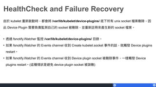 HealthCheck and Failure Recovery
由於 kubelet 重新啟動時，都會將 /var/lib/kubelet/device-plugins/ 底下所有 unix socket 檔案刪除，因
此 Device Plugin 需要負責監測⾃自⼰己的 socket 被刪除，並重新註冊來來產⽣生新的 socket 檔案。
• 透過 fsnotify.Watcher 監控 /var/lib/kubelet/device-plugins/ ⽬目錄。
• 如果 fsnotify.Watcher 的 Events channel 收到 Create kubelet.socket 事件的話，就觸發 Device plugins
restart。
• 如果 fsnotify.Watcher 的 Events channel 收到 Device plugin socket 被刪除事件，⼀一樣觸發 Device
plugins restart。(這種情狀狀是避免 device plugin socket 被誤刪)
 