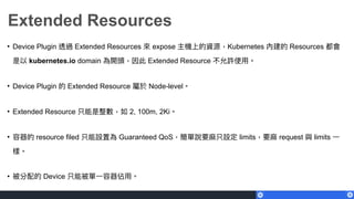 Extended Resources
• Device Plugin 透過 Extended Resources 來來 expose 主機上的資源，Kubernetes 內建的 Resources 都會
是以 kubernetes.io domain 為開頭，因此 Extended Resource 不允許使⽤用。
• Device Plugin 的 Extended Resource 屬於 Node-level。
• Extended Resource 只能是整數，如 2, 100m, 2Ki。
• 容器的 resource filed 只能設置為 Guaranteed QoS，簡單說要⿇麻只設定 limits，要⿇麻 request 與 limits ⼀一
樣。
• 被分配的 Device 只能被單⼀一容器佔⽤用。
 