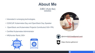 About Me
⽩白凱仁(Kyle Bai)
• Interested in emerging technologies.
• COSCUP, Kubernetes Day and OpenStack Day Speaker
• OpenStack and Kubernetes Projects Contributor(100+ PR)
• Certified Kubernetes Administrator
• HR(Hunter Rank) 300+
@kairen(k2r2.bai@gmail.com)
https://kairen.github.io/
 