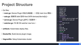 Project Structure
• Go files:
• main.go: Device Plugin 初始化與啟動，⼀一切從 main func 開始。
• sata.go: 簡單⽤用 lsblk 取得 Host SATA devices(/dev/sd[x])。
• server.go: Device Plugin gRPC 介⾯面實作。
• watcher.go: FS 與 OS watcher new func。
• artifacts: Kubernetes deploy files.
• Dockerfile: Build device plugin image.
• Vagrantfile: Setup Kubernetes cluster.
 