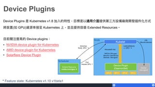 Device Plugins
Device Plugins 是 Kubernetes v1.8 加入的特性，⽬目標是以通⽤用介⾯面提供第三⽅方設備廠商開發插件化⽅方式
將裝置(如 GPU)資源串串接⾄至 Kubernetes 上，並且提供容器 Extended Resources。
⽬目前關注度⾼高的 Device plugins：
• NVIDIA device plugin for Kubernetes
• AMD device plugin for Kubernetes
• Solarflare Device Plugin
* Feature state: Kubernetes v1.10 v1beta1
 