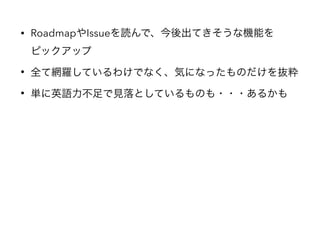 • RoadmapやIssueを読んで、今後出てきそうな機能を 
ピックアップ
• 全て網羅しているわけでなく、気になったものだけを抜粋
• 単に英語力不足で見落としているものも・・・あるかも
 