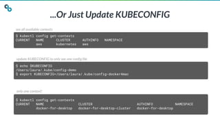 ...Or Just Update KUBECONFIG
$ kubectl config get-contexts
CURRENT NAME CLUSTER AUTHINFO NAMESPACE
aws kubernetes aws
$ echo $KUBECONFIG
/Users/laura/.kube/config-demo
$ export KUBECONFIG=/Users/laura/.kube/config-docker4mac
$ kubectl config get-contexts
CURRENT NAME CLUSTER AUTHINFO NAMESPACE
docker-for-desktop docker-for-desktop-cluster docker-for-desktop
see all available contexts
update KUBECONFIG to only see one config file
only one context!
 