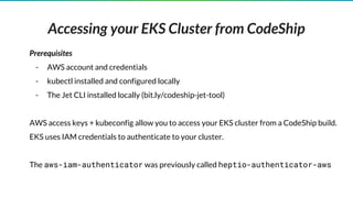 Accessing your EKS Cluster from CodeShip
Prerequisites
- AWS account and credentials
- kubectl installed and configured locally
- The Jet CLI installed locally (bit.ly/codeship-jet-tool)
AWS access keys + kubeconfig allow you to access your EKS cluster from a CodeShip build.
EKS uses IAM credentials to authenticate to your cluster.
The aws-iam-authenticator was previously called heptio-authenticator-aws
 