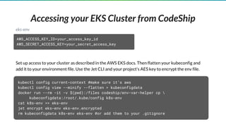 Accessing your EKS Cluster from CodeShip
Set up access to your cluster as described in the AWS EKS docs. Then flatten your kubeconfig and
add it to your environment file. Use the Jet CLI and your project’s AES key to encrypt the env file.
AWS_ACCESS_KEY_ID=your_access_key_id
AWS_SECRET_ACCESS_KEY=your_secret_access_key
eks-env
kubectl config current-context #make sure it’s aws
kubectl config view --minify --flatten > kubeconfigdata
docker run --rm -it -v $(pwd):/files codeship/env-var-helper cp 
kubeconfigdata:/root/.kube/config k8s-env
cat k8s-env >> eks-env
jet encrypt eks-env eks-env.encrypted
rm kubeconfigdata k8s-env eks-env #or add them to your .gitignore
 