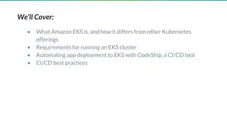 We’ll Cover:
• What Amazon EKS is, and how it differs from other Kubernetes
offerings
• Requirements for running an EKS cluster
• Automating app deployment to EKS with CodeShip, a CI/CD tool
• CI/CD best practices
 