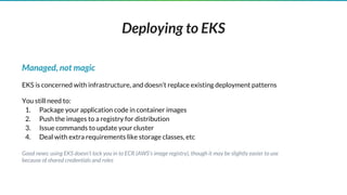 Deploying to EKS
Managed, not magic
EKS is concerned with infrastructure, and doesn’t replace existing deployment patterns
You still need to:
1. Package your application code in container images
2. Push the images to a registry for distribution
3. Issue commands to update your cluster
4. Deal with extra requirements like storage classes, etc
Good news: using EKS doesn’t lock you in to ECR (AWS’s image registry), though it may be slightly easier to use
because of shared credentials and roles
 