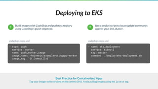 Deploying to EKS
- type: push
service: worker
name: push_worker_image
image_name: rheinwein/examplevotingapp-worker
image_tag: "{{.CommitID}}"
Build images with CodeShip and push to a registry
using CodeShip’s push step type.
codeship-steps.yml
Best Practice for Containerized Apps
Tag your images with versions or the commit SHA. Avoid pulling images using the latest tag.
- name: eks_deployment
service: kubectl
tag: master
command: ./deploy/eks-deployment.sh
codeship-steps.yml
Use a deploy script to issue update commands
against your EKS cluster.
1 2
 