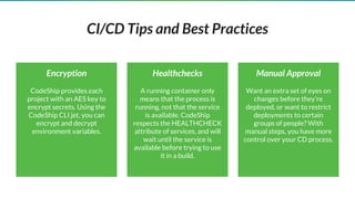 CI/CD Tips and Best Practices
Healthchecks
A running container only
means that the process is
running, not that the service
is available. CodeShip
respects the HEALTHCHECK
attribute of services, and will
wait until the service is
available before trying to use
it in a build.
Encryption
CodeShip provides each
project with an AES key to
encrypt secrets. Using the
CodeShip CLI jet, you can
encrypt and decrypt
environment variables.
Manual Approval
Want an extra set of eyes on
changes before they’re
deployed, or want to restrict
deployments to certain
groups of people? With
manual steps, you have more
control over your CD process.
 