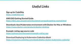 Sign up for CodeShip
https://codeship.com
AWS EKS Getting Started Guide
https://docs.aws.amazon.com/eks/latest/userguide/getting-started.html
Download a local Kubernetes environment with Docker for Mac or Windows
https://www.docker.com/products/docker-desktop
Example-voting-app source code
https://github.com/rheinwein/example-voting-app
Download Deploying to Kubernetes Codeship eBook
https://resources.codeship.com/ebook/deploy-docker-kubernetes-codeship
Useful Links
 