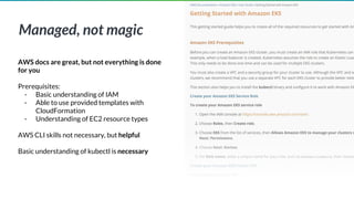 Managed, not magic
AWS docs are great, but not everything is done
for you
Prerequisites:
- Basic understanding of IAM
- Able to use provided templates with
CloudFormation
- Understanding of EC2 resource types
AWS CLI skills not necessary, but helpful
Basic understanding of kubectl is necessary
 