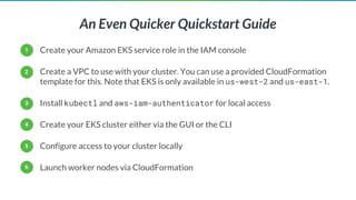 An Even Quicker Quickstart Guide
Create your Amazon EKS service role in the IAM console
Create a VPC to use with your cluster. You can use a provided CloudFormation
template for this. Note that EKS is only available in us-west-2 and us-east-1.
Install kubectl and aws-iam-authenticator for local access
Create your EKS cluster either via the GUI or the CLI
Configure access to your cluster locally
Launch worker nodes via CloudFormation
1
2
3
4
5
6
 