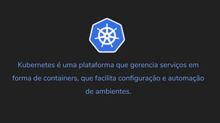 Kubernetes é uma plataforma que gerencia serviços em
forma de containers, que facilita conﬁguração e automação
de ambientes.
 