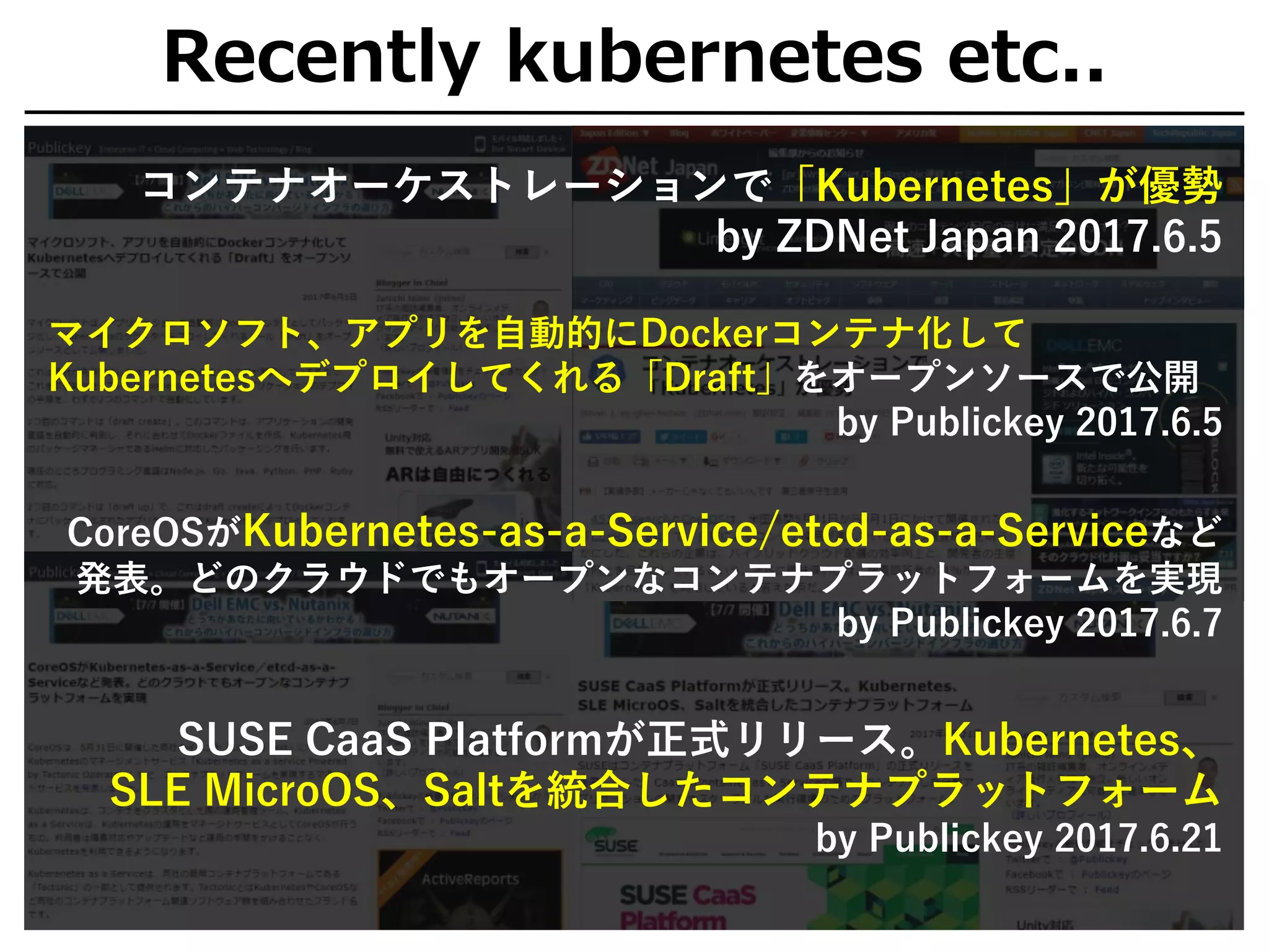 Recently kubernetes etc..
コンテナオーケストレーションで「Kubernetes」が優勢
by ZDNet Japan 2017.6.5
マイクロソフト、アプリを自動的にDockerコンテナ化して
Kubernetesへデプロイしてくれる「Draft」をオープンソースで公開
by Publickey 2017.6.5
CoreOSがKubernetes-as-a-Service/etcd-as-a-Serviceなど
発表。どのクラウドでもオープンなコンテナプラットフォームを実現
by Publickey 2017.6.7
SUSE CaaS Platformが正式リリース。Kubernetes、
SLE MicroOS、Saltを統合したコンテナプラットフォーム
by Publickey 2017.6.21
 
