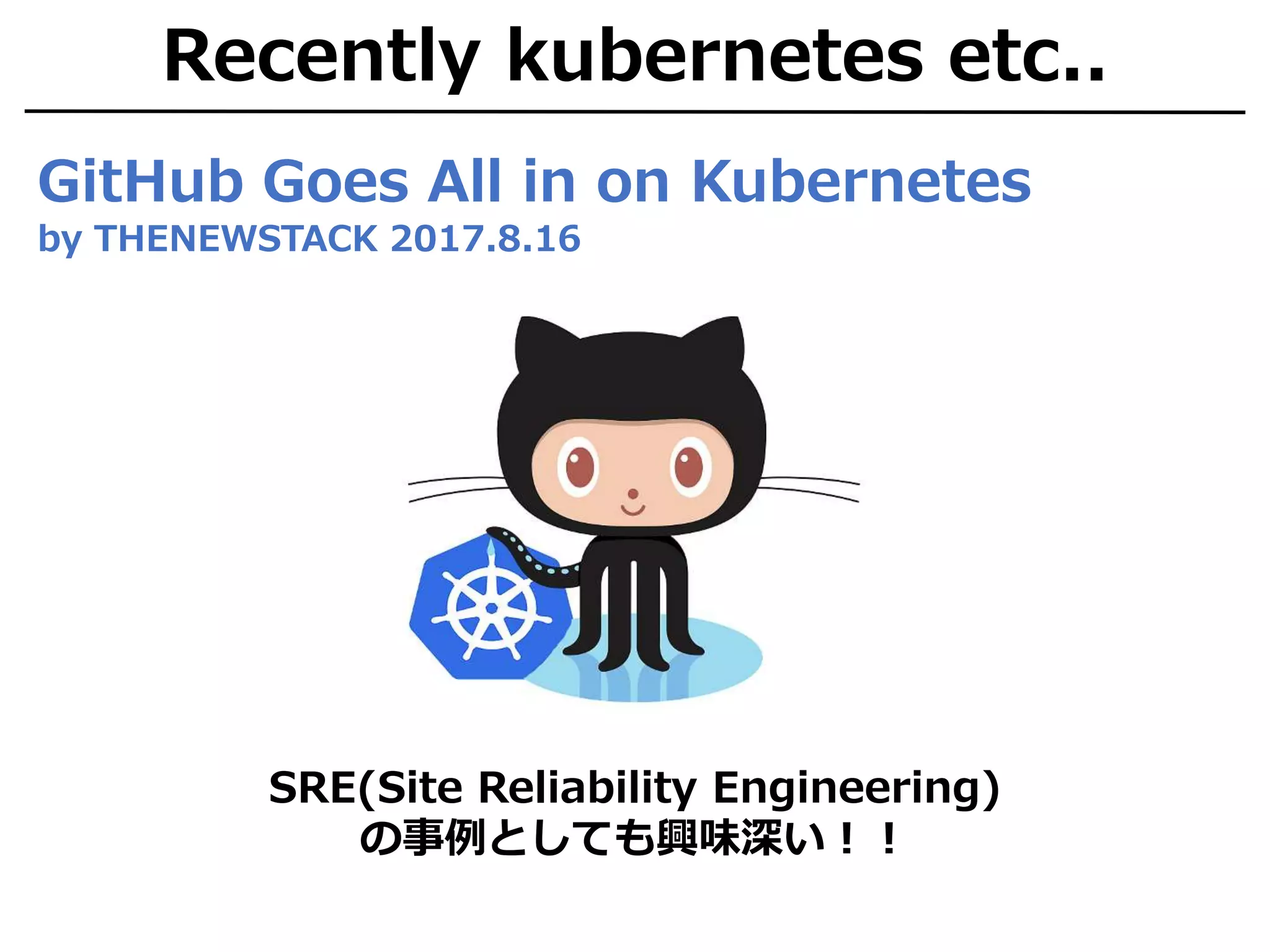 Recently kubernetes etc..
GitHub Goes All in on Kubernetes
by THENEWSTACK 2017.8.16
SRE(Site Reliability Engineering)
の事例としても興味深い！！
 