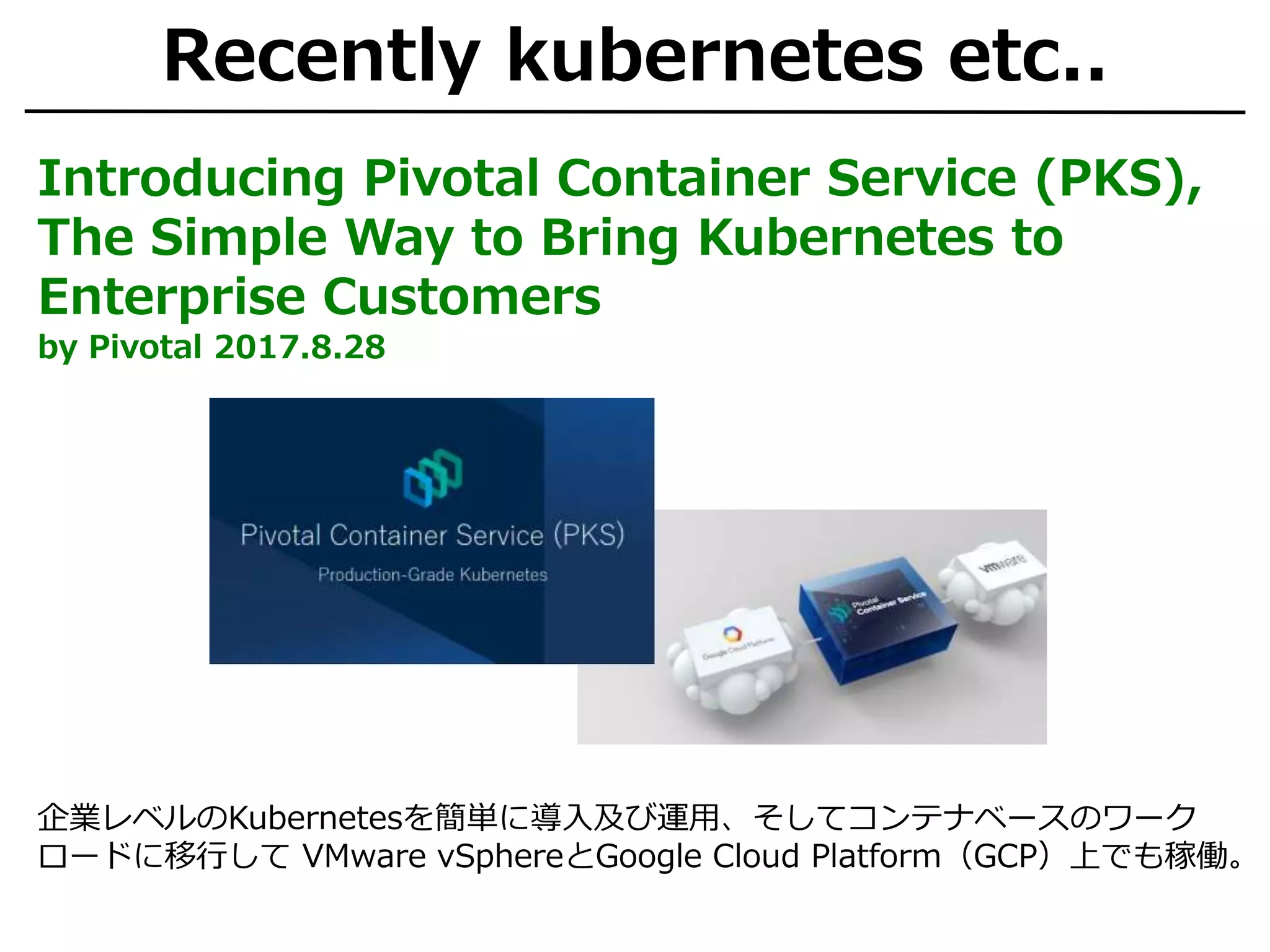 Recently kubernetes etc..
Introducing Pivotal Container Service (PKS),
The Simple Way to Bring Kubernetes to
Enterprise Customers
by Pivotal 2017.8.28
企業レベルのKubernetesを簡単に導入及び運用、そしてコンテナベースのワーク
ロードに移行して VMware vSphereとGoogle Cloud Platform（GCP）上でも稼働。
 