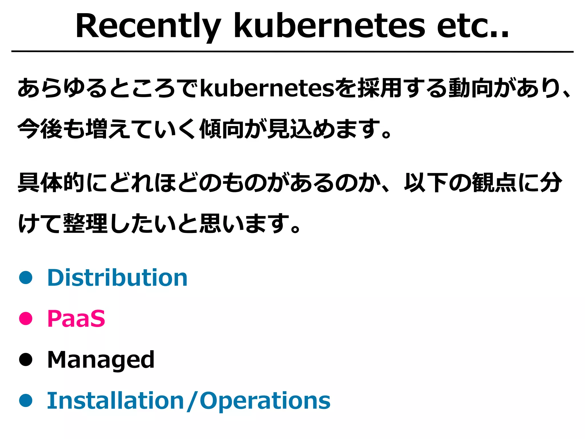 Recently kubernetes etc..
あらゆるところでkubernetesを採用する動向があり、
今後も増えていく傾向が見込めます。
具体的にどれほどのものがあるのか、以下の観点に分
けて整理したいと思います。
 Distribution
 PaaS
 Managed
 Installation/Operations
 