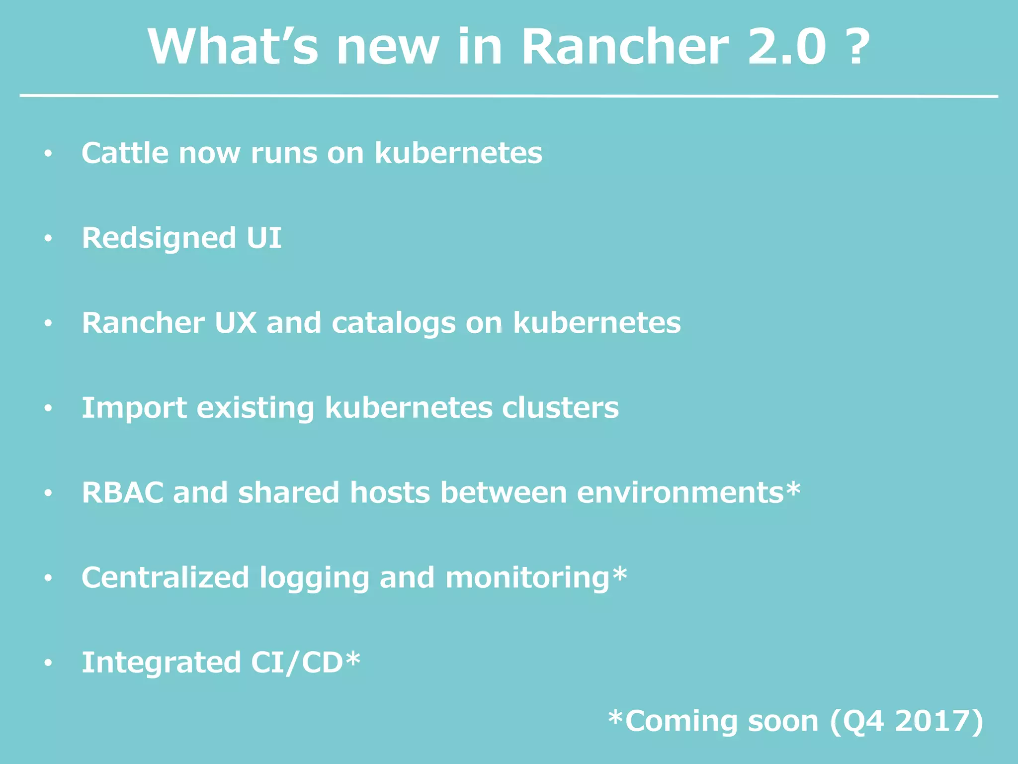 What’s new in Rancher 2.0 ?
• Cattle now runs on kubernetes
• Redsigned UI
• Rancher UX and catalogs on kubernetes
• Import existing kubernetes clusters
• RBAC and shared hosts between environments*
• Centralized logging and monitoring*
• Integrated CI/CD*
*Coming soon (Q4 2017)
 