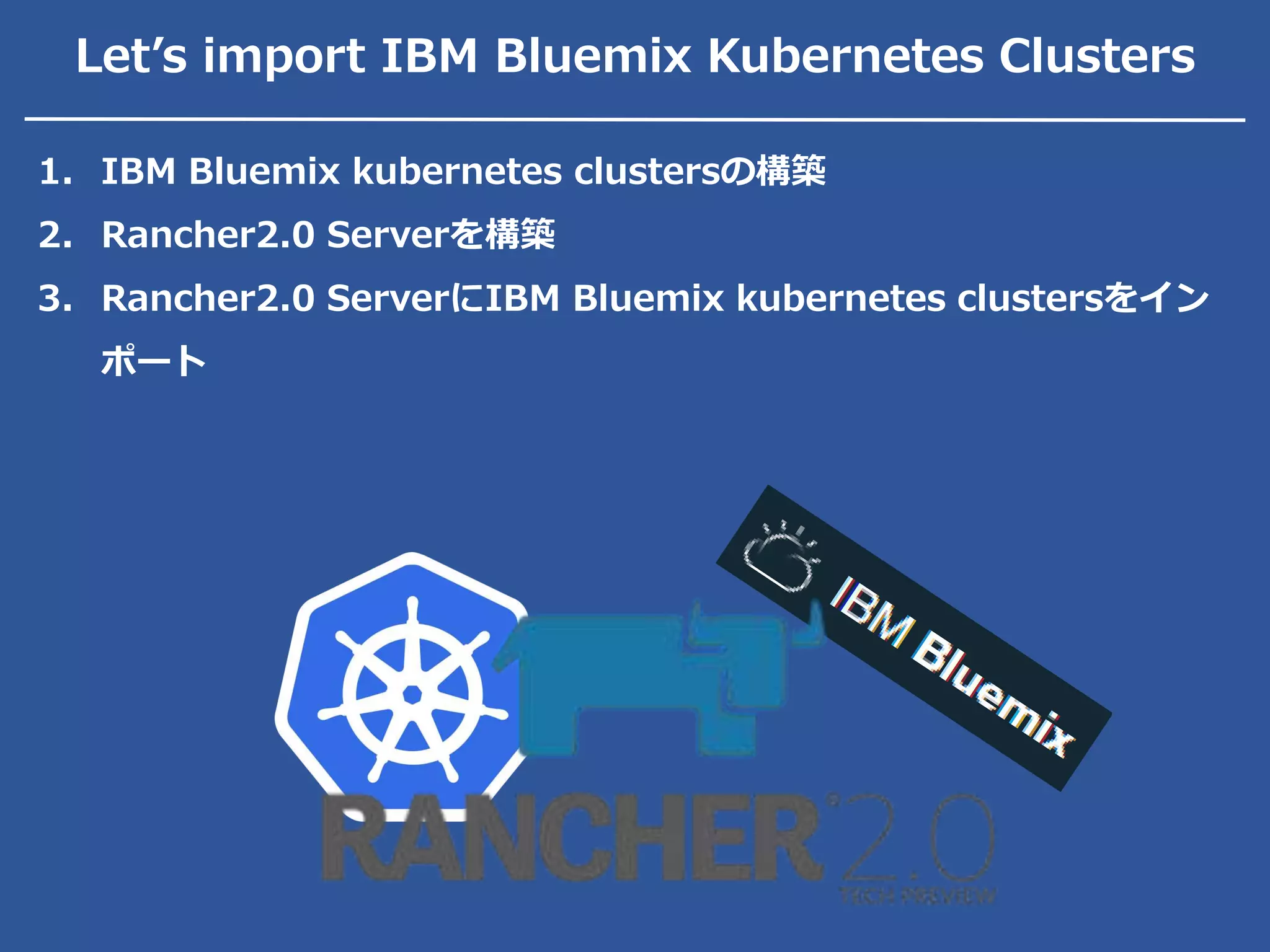 Let’s import IBM Bluemix Kubernetes Clusters
1. IBM Bluemix kubernetes clustersの構築
2. Rancher2.0 Serverを構築
3. Rancher2.0 ServerにIBM Bluemix kubernetes clustersをイン
ポート
 