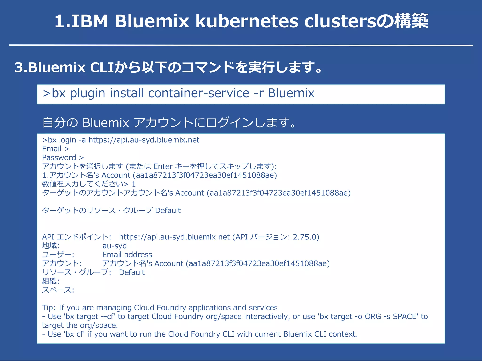 3.Bluemix CLIから以下のコマンドを実行します。
>bx plugin install container-service -r Bluemix
>bx login -a https://api.au-syd.bluemix.net
Email >
Password >
アカウントを選択します (または Enter キーを押してスキップします):
1.アカウント名's Account (aa1a87213f3f04723ea30ef1451088ae)
数値を入力してください> 1
ターゲットのアカウントアカウント名's Account (aa1a87213f3f04723ea30ef1451088ae)
ターゲットのリソース・グループ Default
API エンドポイント: https://api.au-syd.bluemix.net (API バージョン: 2.75.0)
地域: au-syd
ユーザー: Email address
アカウント: アカウント名's Account (aa1a87213f3f04723ea30ef1451088ae)
リソース・グループ: Default
組織:
スペース:
Tip: If you are managing Cloud Foundry applications and services
- Use 'bx target --cf' to target Cloud Foundry org/space interactively, or use 'bx target -o ORG -s SPACE' to
target the org/space.
- Use 'bx cf' if you want to run the Cloud Foundry CLI with current Bluemix CLI context.
自分の Bluemix アカウントにログインします。
1.IBM Bluemix kubernetes clustersの構築
 