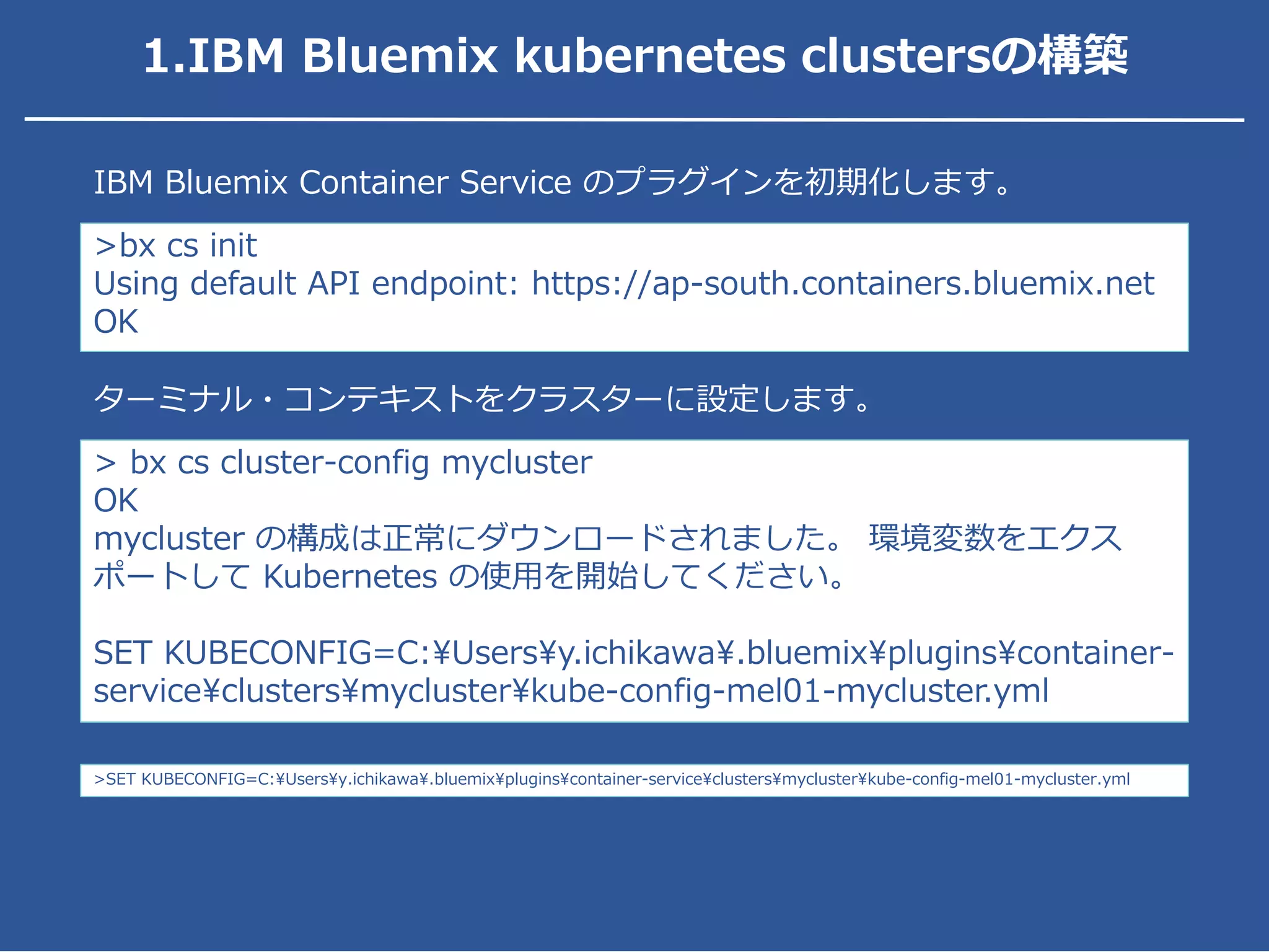 >bx cs init
Using default API endpoint: https://ap-south.containers.bluemix.net
OK
IBM Bluemix Container Service のプラグインを初期化します。
> bx cs cluster-config mycluster
OK
mycluster の構成は正常にダウンロードされました。 環境変数をエクス
ポートして Kubernetes の使用を開始してください。
SET KUBECONFIG=C:Usersy.ichikawa.bluemixpluginscontainer-
serviceclustersmyclusterkube-config-mel01-mycluster.yml
ターミナル・コンテキストをクラスターに設定します。
>SET KUBECONFIG=C:Usersy.ichikawa.bluemixpluginscontainer-serviceclustersmyclusterkube-config-mel01-mycluster.yml
1.IBM Bluemix kubernetes clustersの構築
 