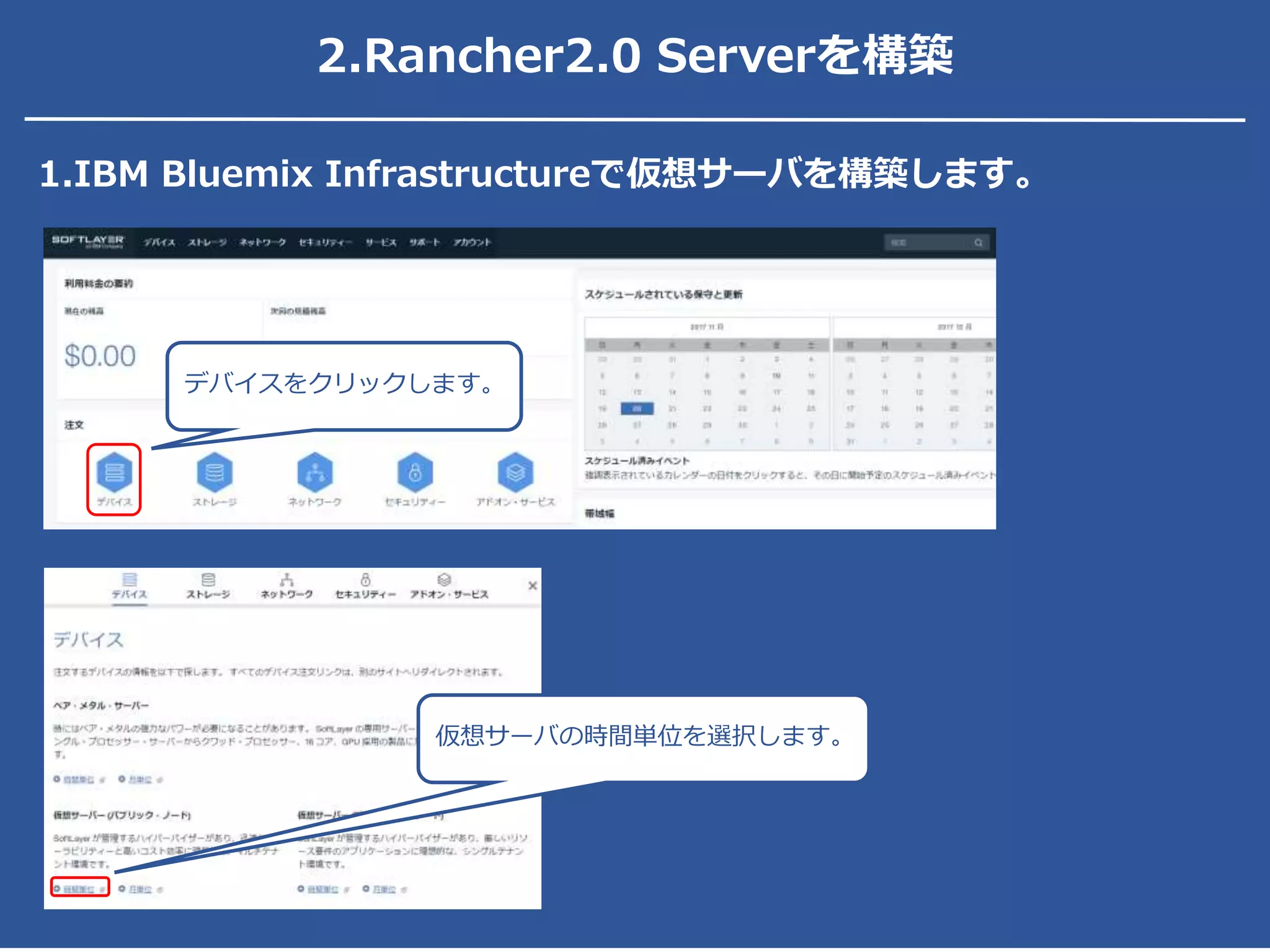 2.Rancher2.0 Serverを構築
1.IBM Bluemix Infrastructureで仮想サーバを構築します。
デバイスをクリックします。
仮想サーバの時間単位を選択します。
 