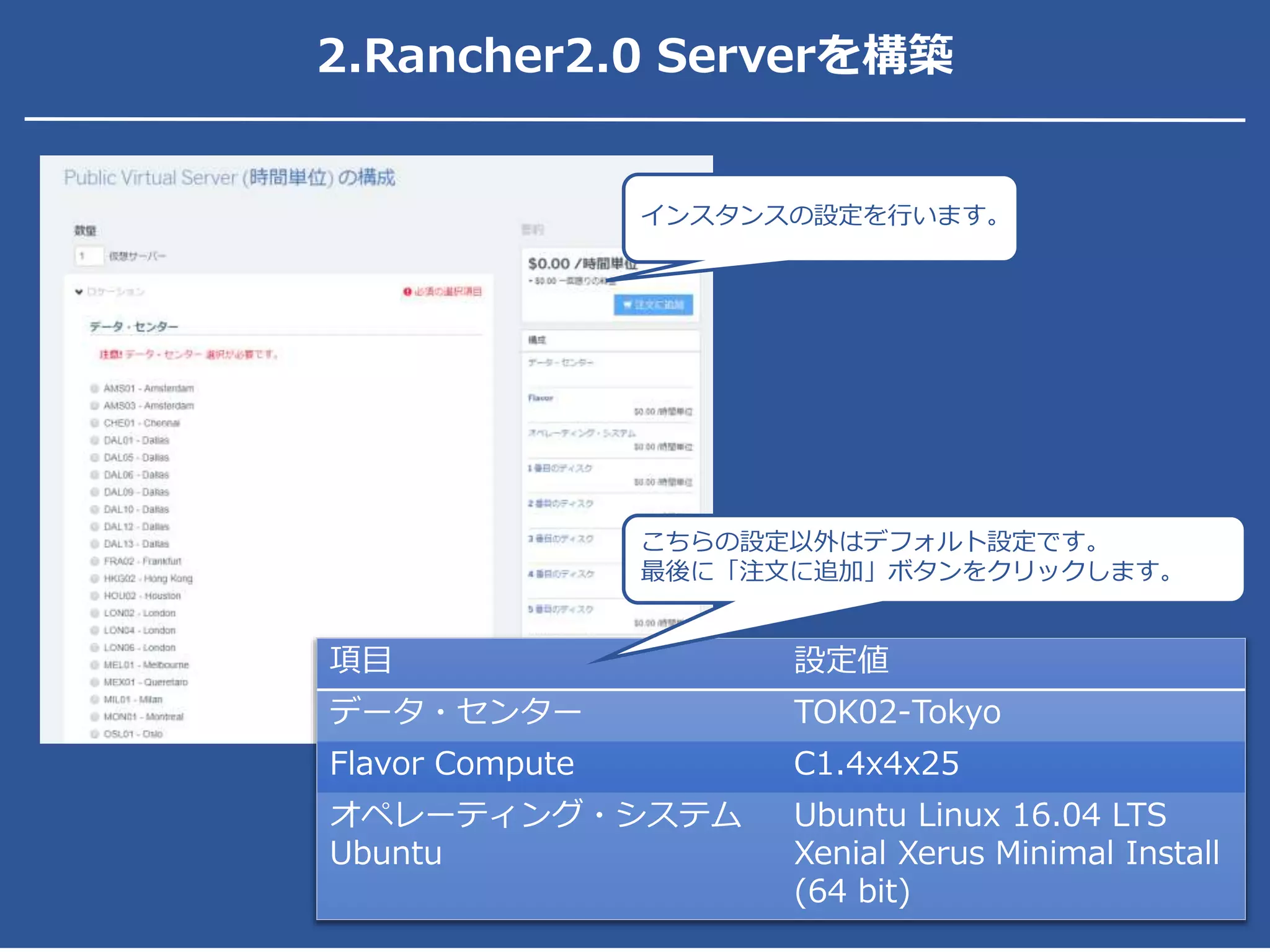 2.Rancher2.0 Serverを構築
インスタンスの設定を行います。
項目 設定値
データ・センター TOK02-Tokyo
Flavor Compute C1.4x4x25
オペレーティング・システム
Ubuntu
Ubuntu Linux 16.04 LTS
Xenial Xerus Minimal Install
(64 bit)
こちらの設定以外はデフォルト設定です。
最後に「注文に追加」ボタンをクリックします。
 