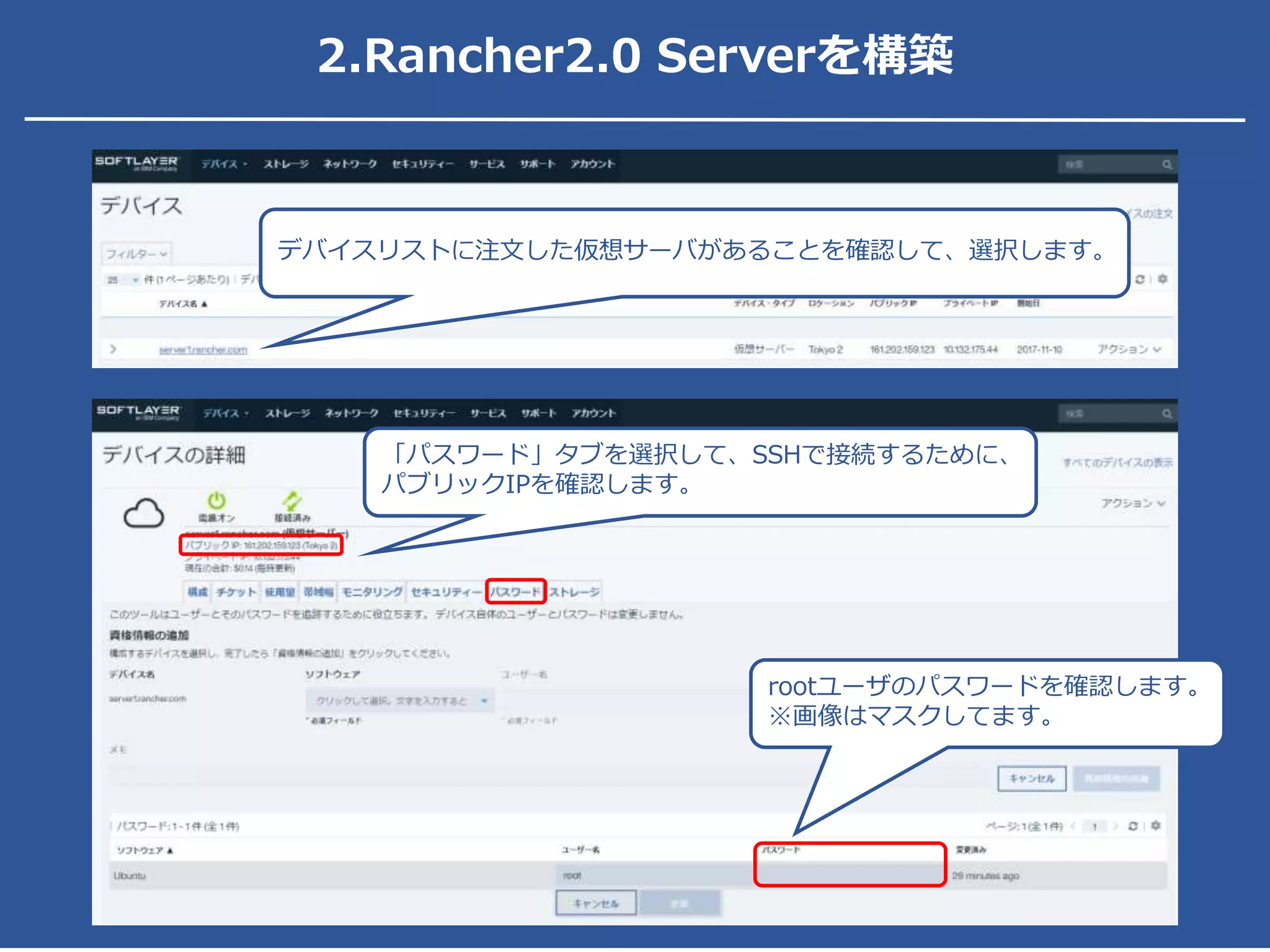 2.Rancher2.0 Serverを構築
「パスワード」タブを選択して、SSHで接続するために、
パブリックIPを確認します。
rootユーザのパスワードを確認します。
※画像はマスクしてます。
デバイスリストに注文した仮想サーバがあることを確認して、選択します。
 