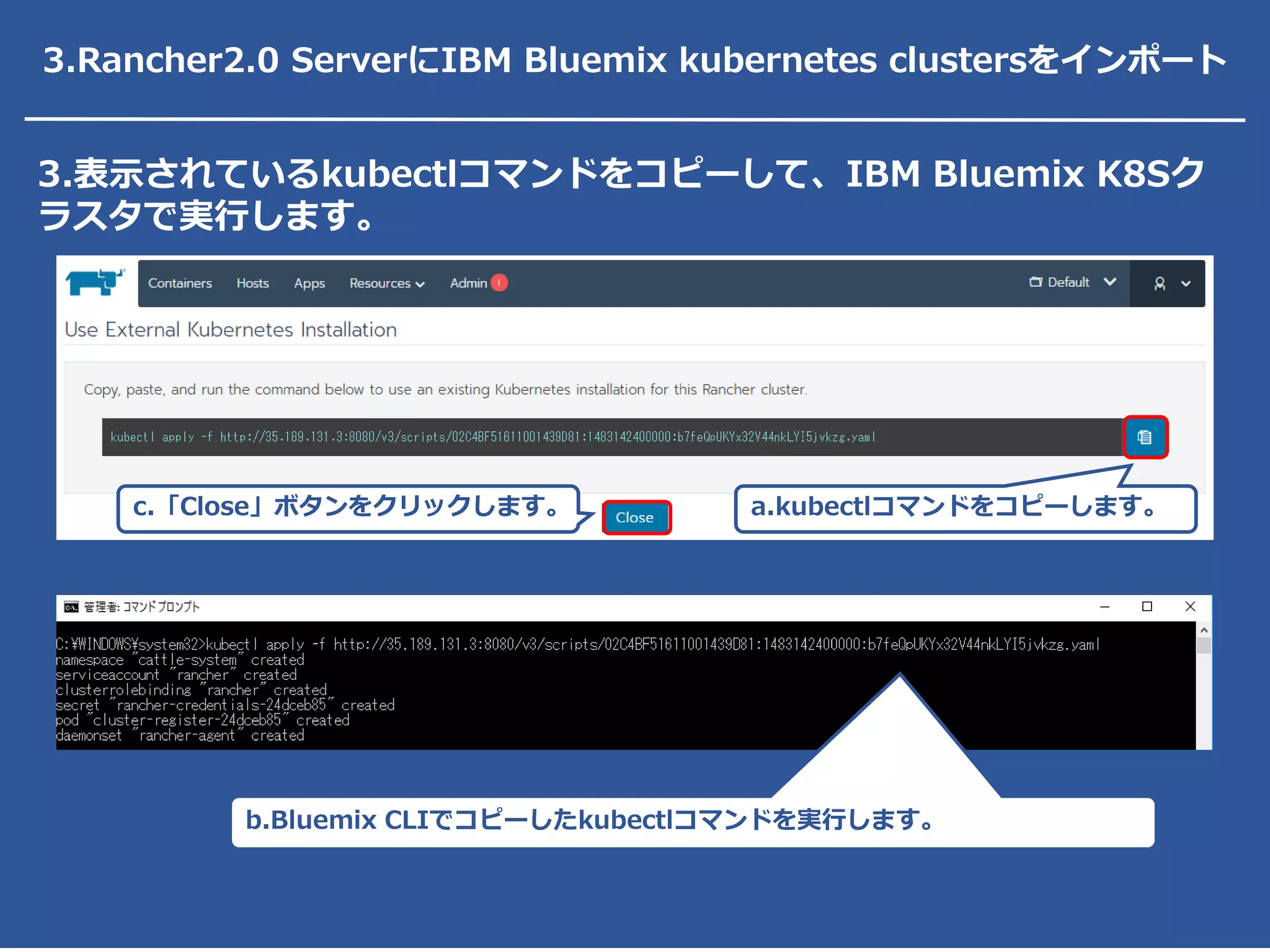 3.表示されているkubectlコマンドをコピーして、IBM Bluemix K8Sク
ラスタで実行します。
a.kubectlコマンドをコピーします。c.「Close」ボタンをクリックします。
b.Bluemix CLIでコピーしたkubectlコマンドを実行します。
3.Rancher2.0 ServerにIBM Bluemix kubernetes clustersをインポート
 