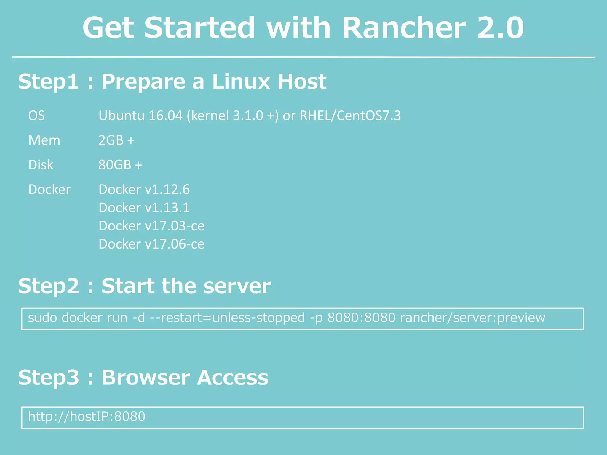 Get Started with Rancher 2.0
Step1 : Prepare a Linux Host
OS Ubuntu 16.04 (kernel 3.1.0 +) or RHEL/CentOS7.3
Mem 2GB +
Disk 80GB +
Docker Docker v1.12.6
Docker v1.13.1
Docker v17.03-ce
Docker v17.06-ce
Step2 : Start the server
sudo docker run -d --restart=unless-stopped -p 8080:8080 rancher/server:preview
Step3 : Browser Access
http://hostIP:8080
 