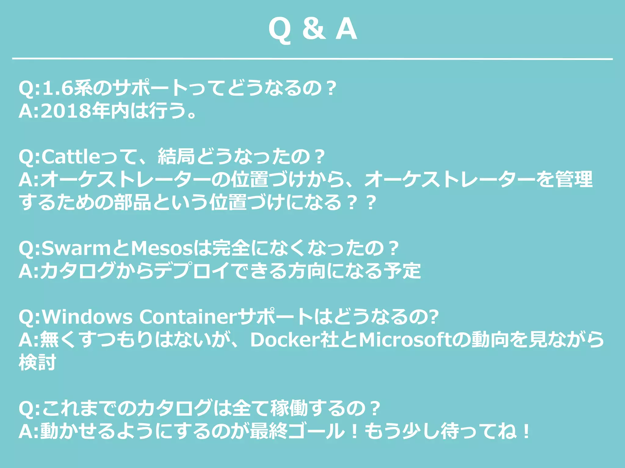 Q & A
Q:1.6系のサポートってどうなるの？
A:2018年内は行う。
Q:Cattleって、結局どうなったの？
A:オーケストレーターの位置づけから、オーケストレーターを管理
するための部品という位置づけになる？？
Q:SwarmとMesosは完全になくなったの？
A:カタログからデプロイできる方向になる予定
Q:Windows Containerサポートはどうなるの?
A:無くすつもりはないが、Docker社とMicrosoftの動向を見ながら
検討
Q:これまでのカタログは全て稼働するの？
A:動かせるようにするのが最終ゴール！もう少し待ってね！
 