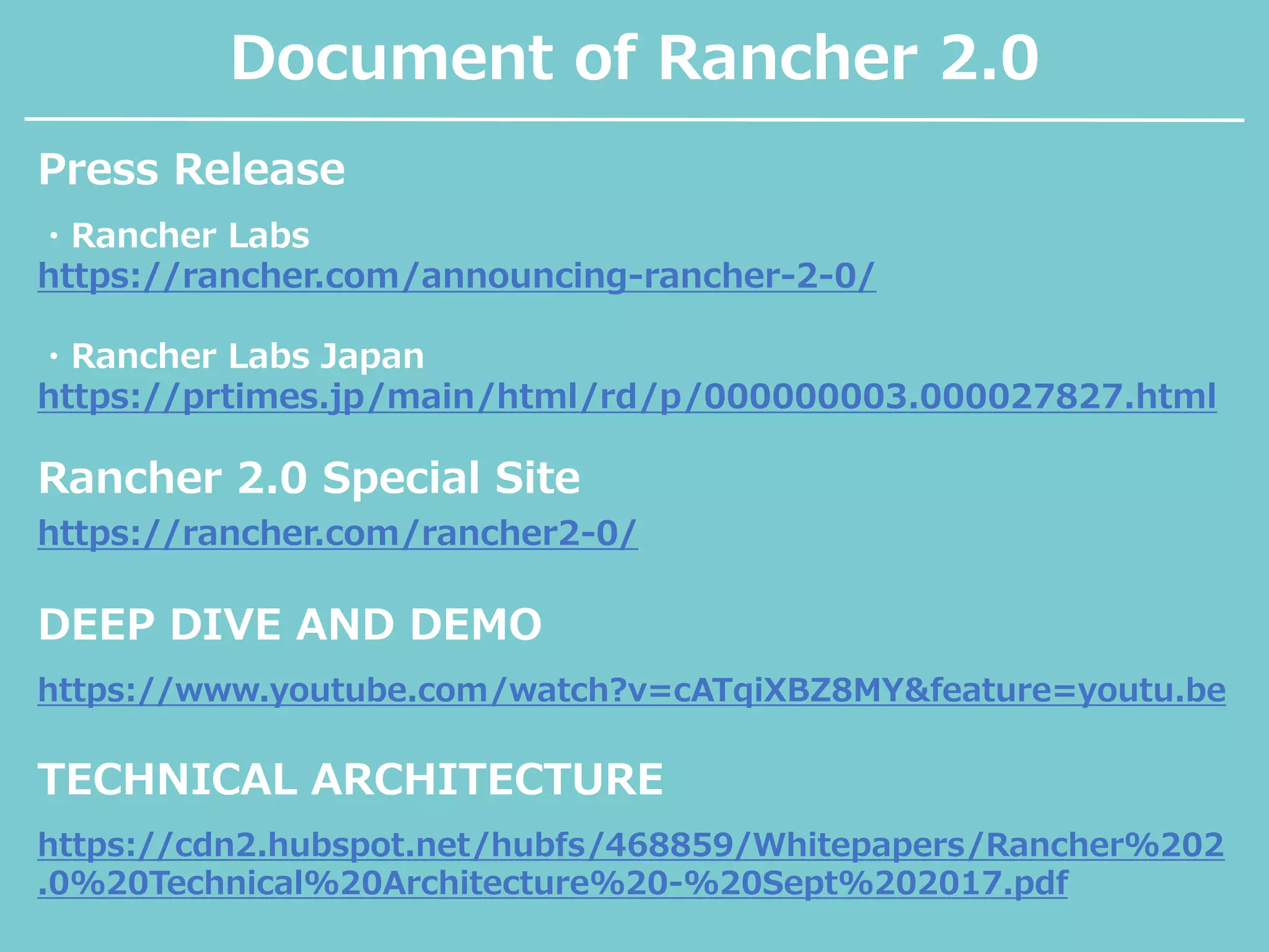 Document of Rancher 2.0
・Rancher Labs
https://rancher.com/announcing-rancher-2-0/
・Rancher Labs Japan
https://prtimes.jp/main/html/rd/p/000000003.000027827.html
Press Release
Rancher 2.0 Special Site
https://rancher.com/rancher2-0/
DEEP DIVE AND DEMO
https://www.youtube.com/watch?v=cATqiXBZ8MY&feature=youtu.be
TECHNICAL ARCHITECTURE
https://cdn2.hubspot.net/hubfs/468859/Whitepapers/Rancher%202
.0%20Technical%20Architecture%20-%20Sept%202017.pdf
 