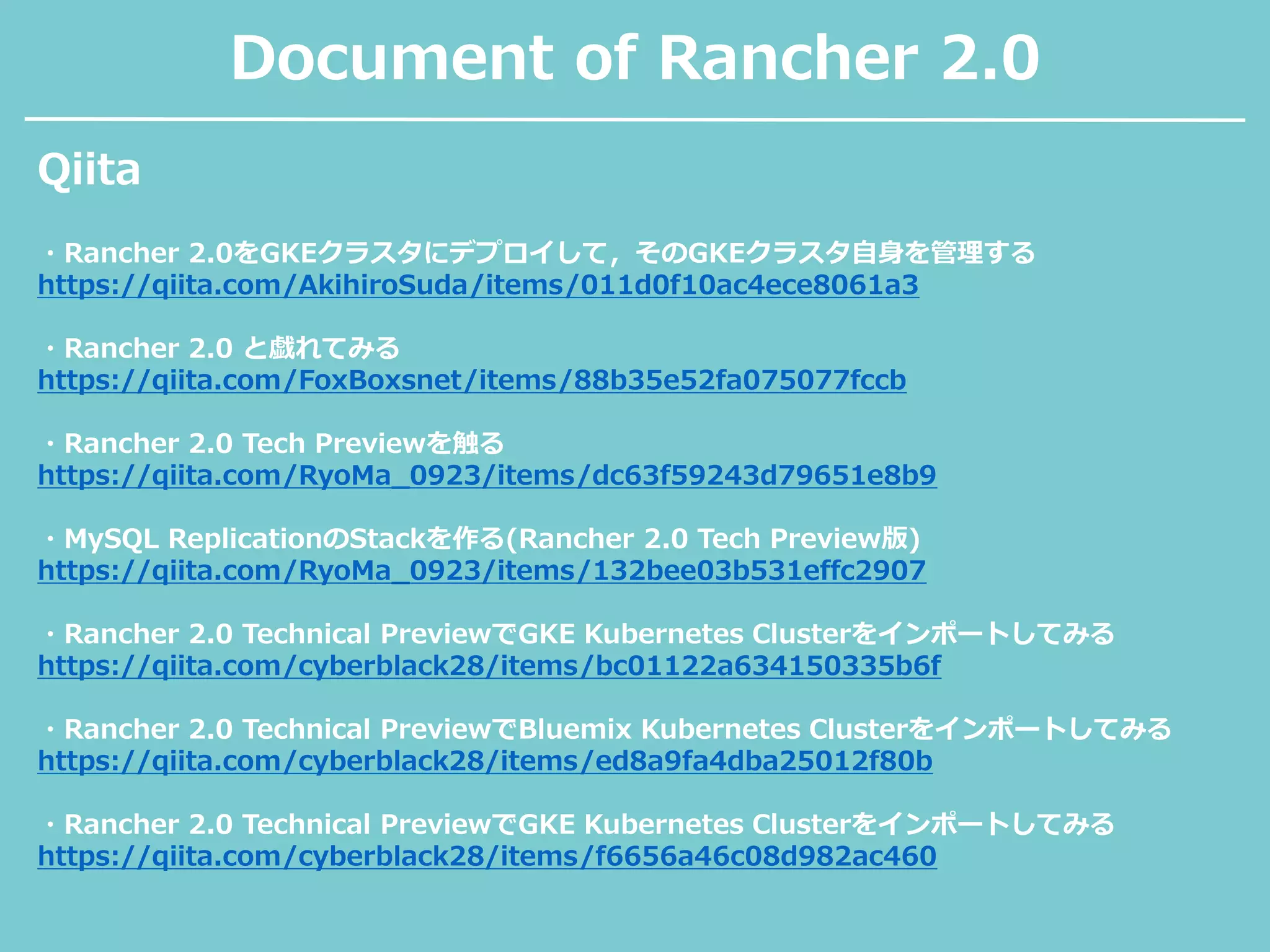 Document of Rancher 2.0
・Rancher 2.0をGKEクラスタにデプロイして，そのGKEクラスタ自身を管理する
https://qiita.com/AkihiroSuda/items/011d0f10ac4ece8061a3
・Rancher 2.0 と戯れてみる
https://qiita.com/FoxBoxsnet/items/88b35e52fa075077fccb
・Rancher 2.0 Tech Previewを触る
https://qiita.com/RyoMa_0923/items/dc63f59243d79651e8b9
・MySQL ReplicationのStackを作る(Rancher 2.0 Tech Preview版)
https://qiita.com/RyoMa_0923/items/132bee03b531effc2907
・Rancher 2.0 Technical PreviewでGKE Kubernetes Clusterをインポートしてみる
https://qiita.com/cyberblack28/items/bc01122a634150335b6f
・Rancher 2.0 Technical PreviewでBluemix Kubernetes Clusterをインポートしてみる
https://qiita.com/cyberblack28/items/ed8a9fa4dba25012f80b
・Rancher 2.0 Technical PreviewでGKE Kubernetes Clusterをインポートしてみる
https://qiita.com/cyberblack28/items/f6656a46c08d982ac460
Qiita
 