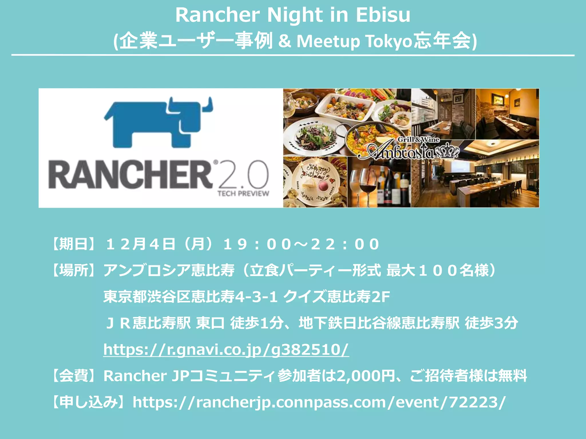 Rancher Night in Ebisu
(企業ユーザー事例 & Meetup Tokyo忘年会)
【期日】１２月４日（月）１９：００〜２２：００
【場所】アンブロシア恵比寿（立食パーティー形式 最大１００名様）
東京都渋谷区恵比寿4-3-1 クイズ恵比寿2F
ＪＲ恵比寿駅 東口 徒歩1分、地下鉄日比谷線恵比寿駅 徒歩3分
https://r.gnavi.co.jp/g382510/
【会費】Rancher JPコミュニティ参加者は2,000円、ご招待者様は無料
【申し込み】https://rancherjp.connpass.com/event/72223/
 